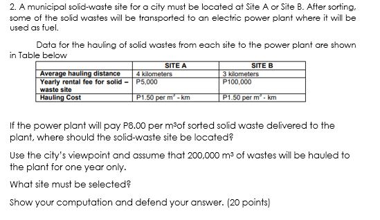 2. A municipal solid-waste site for a city must be located at Site A or Site B. After sorting,
some of the solid wastes will be transported to an electric power plant where it will be
used as fuel.
Data for the hauling of solid wastes from each site to the power plant are shown
in Table below
SITE B
3 kilometers
P100,000
SITE A
Average hauling distance
Yearly rental fee for solid - P5,000
waste site
Hauling Cost
4 kilometers
P1.50 per m - km
P1.50 per m - km
If the power plant will pay P8.00 per mºof sorted solid waste delivered to the
plant, where should the solid-waste site be located?
Use the city's viewpoint and assume that 200,000 m3 of wastes will be hauled to
the plant for one year only.
What site must be selected?
Show your computation and defend your answer. (20 points)
