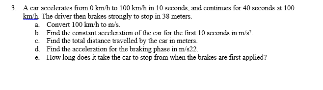3. A car accelerates from 0 km/h to 100 km/h in 10 seconds, and continues for 40 seconds at 100
kmh. The driver then brakes strongly to stop in 38 meters.
a. Convert 100 km/h to m/s.
b. Find the constant acceleration of the car for the first 10 seconds in m/s?.
c. Find the total distance travelled by the car in meters.
d. Find the acceleration for the braking phase in m/s22.
e. How long does it take the car to stop from when the brakes are first applied?
