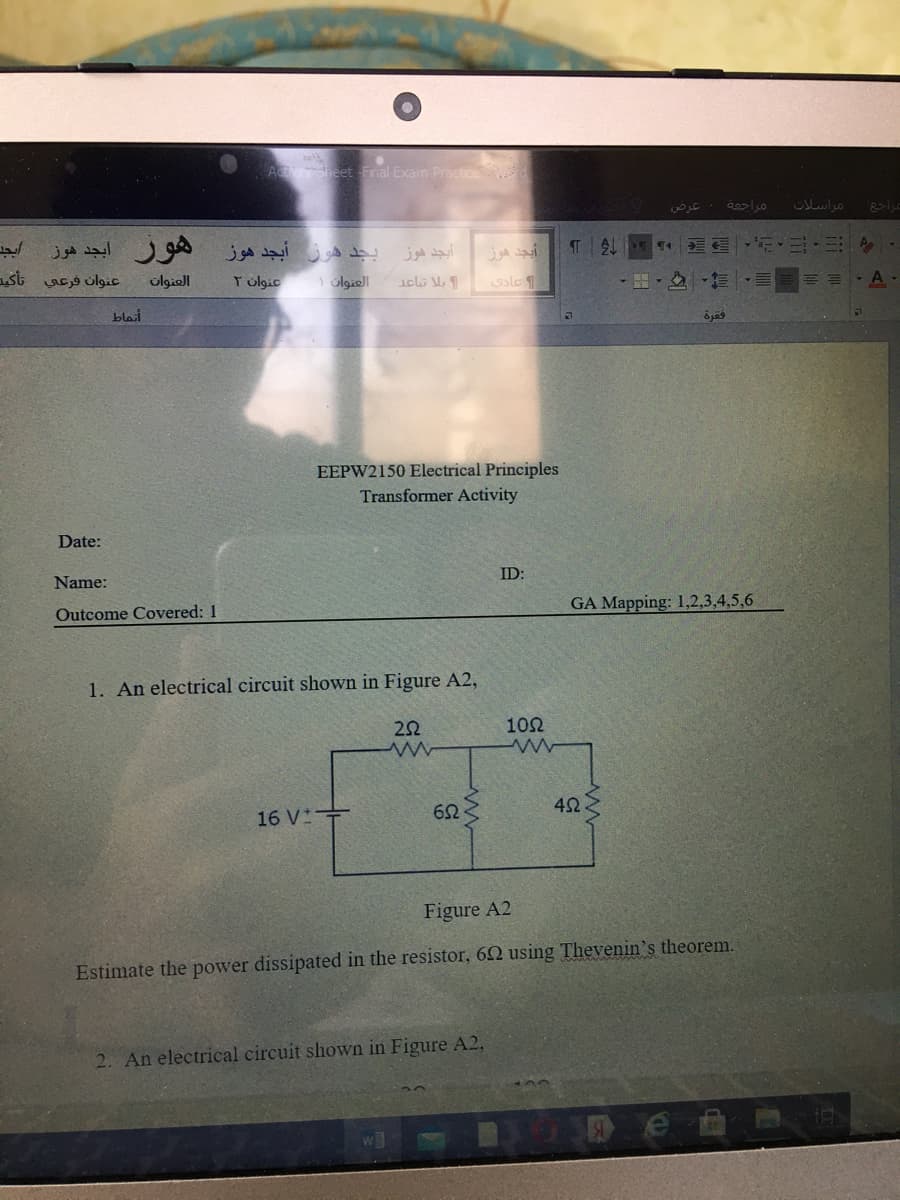 A heet Fnal Exam PracticeW
مر اسلات
هور أبجد هوز
عنوان فرعي تأكید
بجد هوز أبجد هوز
أيجد هوز
olgiel
T olgic
1 olgiell
sle
blait
EEPW2150 Electrical Principles
Transformer Activity
Date:
ID:
Name:
GA Mapping: 1,2,3,4,5,6
Outcome Covered: 1
1. An electrical circuit shown in Figure A2,
22
10Ω
16 V
Figure A2
Estimate the power dissipated in the resistor, 62 using Thevenin's theorem.
2. An electrical circuit shown in Figure A2,
