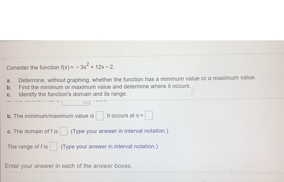 Consider the function f(x) = - 3x + 12x - 2.
Determine, without graphing, whether the function has a minimum value or a maximum value.
b. Find the minimum or maximum value and determine where it occurs.
a.
с.
Identify the function's domain and its range.
b. The minimum/maximum value is
It occurs at x =
c. The domain of f is. (Type your answer in interval notation.)
The range of f is
(Type your answer in interval notation.)
Enter your answer in each of the answer boxes.
