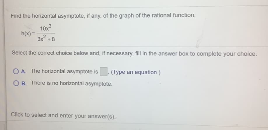 Find the horizontal asymptote, if any, of the graph of the rational function.
10x3
h(x) =
3x2 + 8
Select the correct choice below and, if necessary, fill in the answer box to complete your choice.
O A. The horizontal asymptote is
(Type an equation.)
O B. There is no horizontal asymptote.
Click to select and enter your answer(s).
