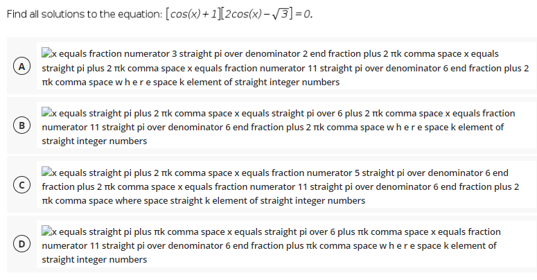 Find all solutions to the equation: [cos(x)+ 1][2cos(x)– /3]=0.
x equals fraction numerator 3 straight pi over denominator 2 end fraction plus 2 Tik comma space x equals
A
Tik comma space where space k element of straight integer numbers
straight pi plus 2 tk comma space x equals fraction numerator 11 straight pi over denominator 6 end fraction plus 2
Ex equals straight pi plus 2 nk comma space x equals straight pi over 6 plus 2 ik comma space x equals fraction
B numerator 11 straight pi over denominator 6 end fraction plus 2 Tik comma space where space k element of
straight integer numbers
x equals straight pi plus 2 ik comma space x equals fraction numerator 5 straight pi over denominator 6 end
fraction plus 2 ik comma space x equals fraction numerator 11 straight pi over denominator 6 end fraction plus 2
Tik comma space where space straight k element of straight integer numbers
equals straight pi plus ık comma space x equals straight pi over 6 plus ik comma space x equals fraction
numerator 11 straight pi over denominator 6 end fraction plus ik comma space where spacek element of
straight integer numbers
