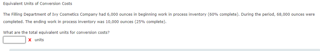 Equivalent Units of Conversion Costs
The Filling Department of Ivy Cosmetics Company had 6,000 ounces in beginning work in process inventory (60% complete). During the period, 68,000 ounces were
completed. The ending work in process inventory was 10,000 ounces (25% complete).
What are the total equivalent units for conversion costs?
X units