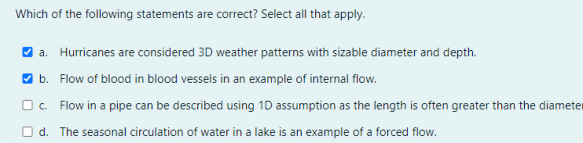 Which of the following statements are correct? Select all that apply.
a. Hurricanes are considered 3D weather patterns with sizable diameter and depth.
V b. Flow of blood in blood vessels in an example of internal flow.
O c.
Flow in a pipe can be described using 1D assumption as the length is often greater than the diameter
d. The seasonal circulation of water in a lake is an example of a forced flow.
