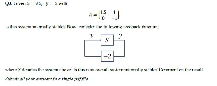 Q3. Given i = Ax, y = x with
A = "
Is this system internally stable? Now, consider the following feedback diagram:
и
y
S
-2
where S denotes the system above. Is this new overall system intemally stable? Comment on the result.
Submit all your answers in a single pdf file.
