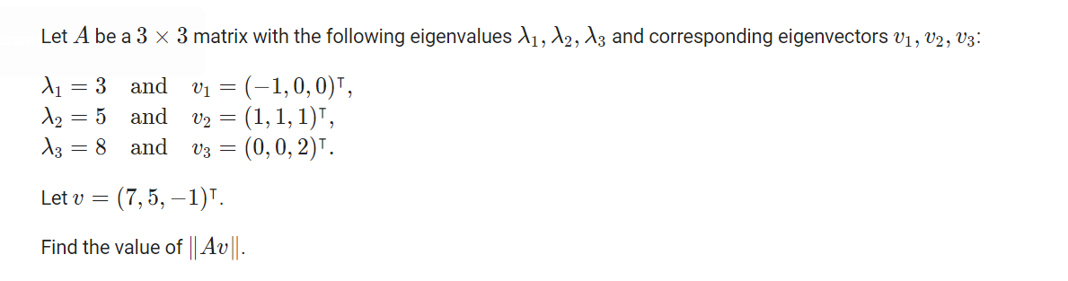 Let A be a 3 x 3 matrix with the following eigenvaluesd1, 2, A3 and corresponding eigenvectors v1, V2, V3:
Vi = (-1,0,0)",
v2 = (1, 1, 1)",
- (0, 0, 2)Т.
= 3 and
A2 = 5 and
A3 = 8 and
V3 =
Let v =
(7,5, —1)т.
Find the value of Av.
