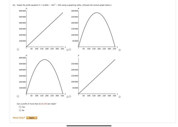 (b) Graph the profit equation P= 6,400x - 18x - 400 using a graphing utility. (Choose the correct graph below.)
600000
300000
500000
250000
400000
200000
300000
150000
200000
100000
100000
50000
50 100 150 200 250 300 350
50 100 150 200 250 300 350
600000
500000
250000
400000
200000
300000
150000
200000
100000
100000
50000
50 100 150 200 250 300 350
50 100 150 200 250 300 350
Can a profit of more than $120,400 be made?
O Yes
O No
Need Help?
Read
