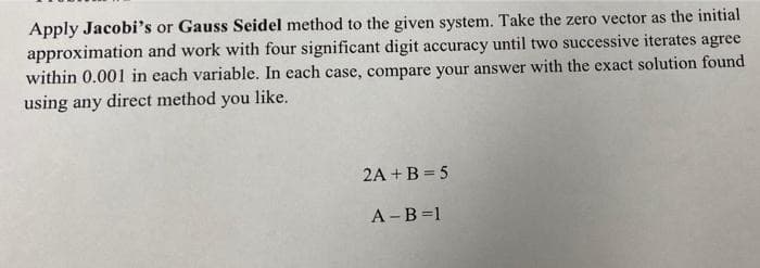 Apply Jacobi's or Gauss Seidel method to the given system. Take the zero vector as the initial
approximation and work with four significant digit accuracy until two successive iterates agree
within 0.001 in each variable. In each case, compare your answer with the exact solution found
using any direct method you like.
2A + B = 5
А -В 31
