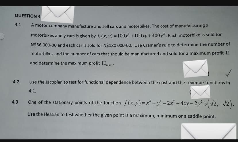 QUESTION 4
4.1
A motor company manufacture and sell cars and motorbikes. The cost of manufacturing x
motorbikes and y cars is given by C(x, y) = 100x² +100xy + 400y. Each motorbike is sold for
N$36 000-00 and each car is sold for N$180 000-00. Use Cramer's rule to determine the number of
motorbikes and the number of cars that should be manufactured and sold for a maximum profit II
and determine the maximum profit IImax :
4.2
Use the Jacobian to test for functional dependence between the cost and the revenue functions in
4.1.
One of the stationary points of the function f(x, y) = x* +y - 2x +4xy-2y is (2,-V2).
4.3
%3D
Use the Hessian to test whether the given point is a maximum, minimum or a saddle point.
