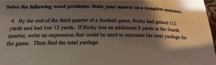 Solve the following word problems. State your answer as a complete sentence
4. By the end of the third quarter of a football game, Ricky had gained 112
yards and had lost 12 yards. If Ricky lost an additional 8 yards in the fourth
quarter, write an expression that could be used to represent his total yardage for
the
game. Then find the total yardage.
