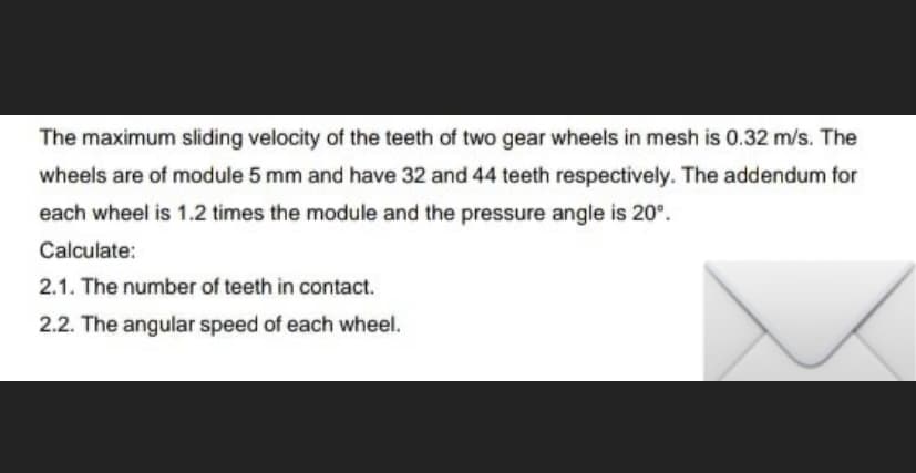 The maximum sliding velocity of the teeth of two gear wheels in mesh is 0.32 m/s. The
wheels are of module 5 mm and have 32 and 44 teeth respectively. The addendum for
each wheel is 1.2 times the module and the pressure angle is 20°.
Calculate:
2.1. The number of teeth in contact.
2.2. The angular speed of each wheel.
