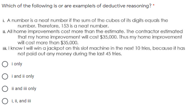 Which of the following is or are example/s of deductive reasoning? *
i. A number is a neat number if the sum of the cubes of its digits equals the
number. Therefore, 153 is a neat number.
i. All home improvements cost more than the estimate. The contractor estimated
that my home improvement will cost $35,000. Thus my home improvement
will cost more than $35,000.
iii. I know I will win a jackpot on this slot machine in the next 10 tries, because it has
not paid out any money during the last 45 tries.
i only
O i and ii only
O ii and ii only
O i, ii, and iii
