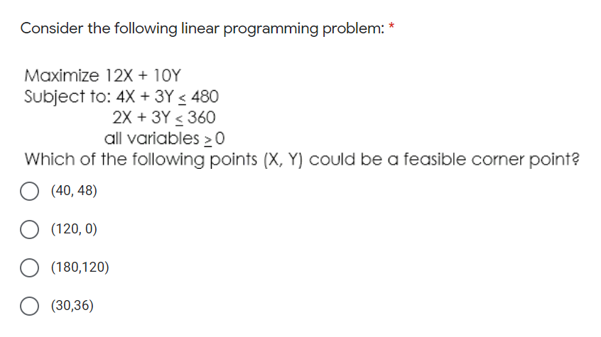 Consider the following linear programming problem: *
Maximize 12X + 10Y
Subject to: 4X + 3Y < 480
2X + 3Y < 360
all variables > 0
Which of the following points (X, Y) could be a feasible corner point?
(40, 48)
(120, 0)
(180,120)
(30,36)
