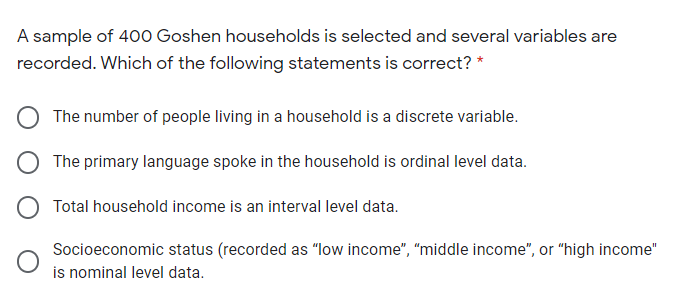 A sample of 400 Goshen households is selected and several variables are
recorded. Which of the following statements is correct? *
The number of people living in a household is a discrete variable.
The primary language spoke in the household is ordinal level data.
O Total household income is an interval level data.
Socioeconomic status (recorded as "low income", "middle income", or "high income"
is nominal level data.
