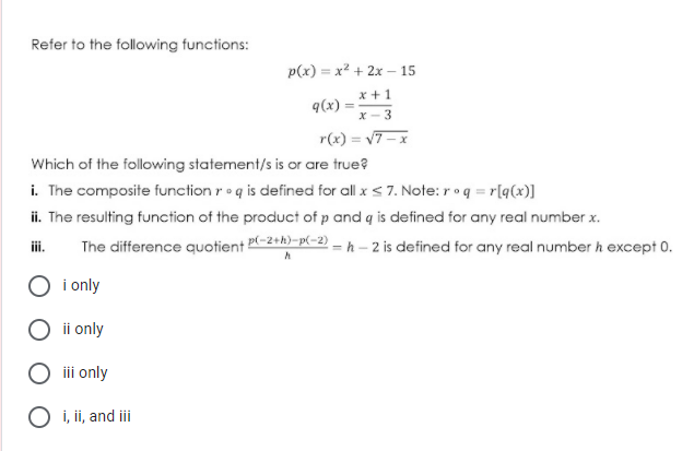 Refer to the following functions:
p(x) = x² + 2x – 15
x +1
q(x):
X- 3
r(x) = v7- x
Which of the following statement/s is or are true?
i. The composite function r•q is defined for all x < 7. Note: roq = r[q(x)]
ii. The resulting function of the product of p and q is defined for any real number x.
The difference quotient P-2+h)-p(-2) = h – 2 is defined for any real number h except 0.
i.
i only
ii only
iii only
O i, ii, and ii
