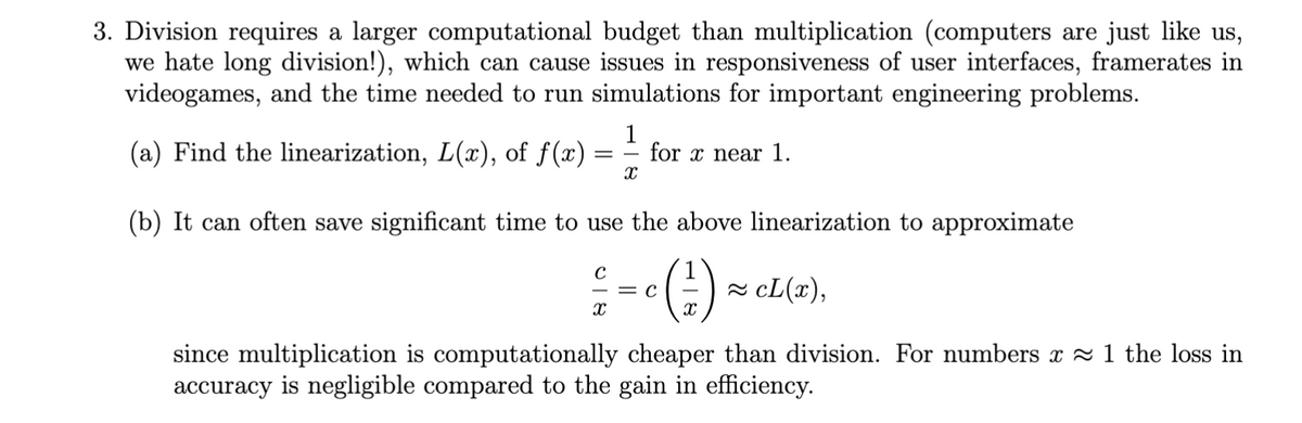 3. Division requires a larger computational budget than multiplication (computers are just like us,
we hate long division!), which can cause issues in responsiveness of user interfaces, framerates in
videogames, and the time needed to run simulations for important engineering problems.
1
(a) Find the linearization, L(x), of f(x)
=
for x near 1.
X
(b) It can often save significant time to use the above linearization to approximate
с
1
с
X
• (#2)
≈ cL(x),
since multiplication is computationally cheaper than division. For numbers x ≈ 1 the loss in
accuracy is negligible compared to the gain in efficiency.