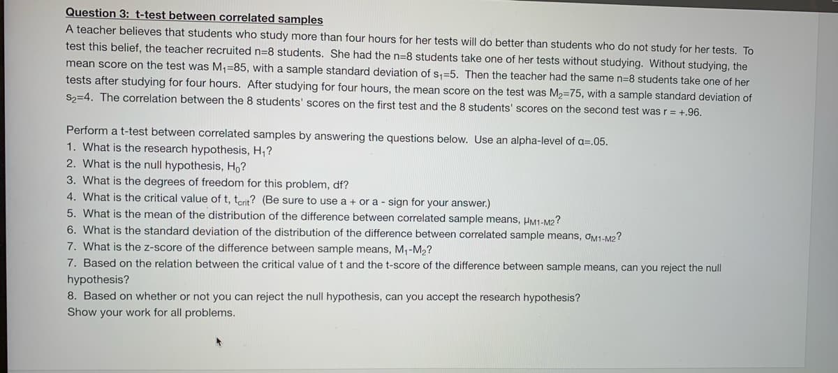 Question 3: t-test between correlated samples
A teacher believes that students who study more than four hours for her tests will do better than students who do not study for her tests. To
test this belief, the teacher recruited n=8 students. She had the n=8 students take one of her tests without studying. Without studying, the
mean score on the test was M1=85, with a sample standard deviation of s,=5. Then the teacher had the same n=8 students take one of her
tests after studying for four hours. After studying for four hours, the mean score on the test was M2=75, with a sample standard deviation of
S2=4. The correlation between the 8 students' scores on the first test and the 8 students' scores on the second test was r = +.96.
Perform a t-test between correlated samples by answering the questions below. Use an alpha-level of a=.05.
1. What is the research hypothesis, H,?
2. What is the null hypothesis, Ho?
3. What is the degrees of freedom for this problem, df?
4. What is the critical value of t, terit? (Be sure to use a + or a - sign for your answer.)
5. What is the mean of the distribution of the difference between correlated sample means, HM1-M2?
6. What is the standard deviation of the distribution of the difference between correlated sample means, OM1-M2?
7. What is the z-score of the difference between sample means, M,-M2?
7. Based on the relation between the critical value of t and the t-score of the difference between sample means, can you reject the null
hypothesis?
8. Based on whether or not you can reject the null hypothesis, can you accept the research hypothesis?
Show your work for all problems.
