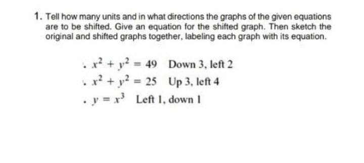 1. Tell how many units and in what directions the graphs of the given equations
are to be shifted. Give an equation for the shifted graph. Then sketch the
original and shifted graphs together, labeling each graph with its equation.
x? + y? = 49 Down 3, left 2
x? + y? 25 Up 3, left 4
• y = x Left 1, down 1
%3D
