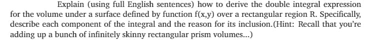 Explain (using full English sentences) how to derive the double integral expression
for the volume under a surface defined by function f(x,y) over a rectangular region R. Specifically,
describe each component of the integral and the reason for its inclusion.(Hint: Recall that you're
adding up a bunch of infinitely skinny rectangular prism volumes...)
