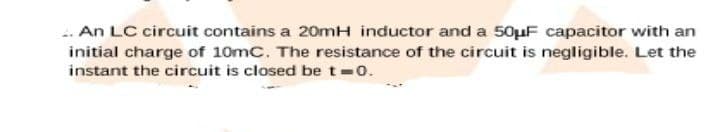 .. An LC circuit contains a 20mH inductor and a 50µF capacitor with an
initial charge of 10mC. The resistance of the circuit is negligible. Let the
instant the circuit is closed be t-0.
