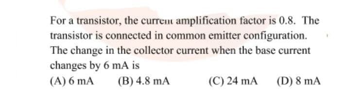 For a transistor, the current amplification factor is 0.8. The
transistor is connected in common emitter configuration.
The change in the collector current when the base current
changes by 6 mA is
(A) 6 mA
(B) 4.8 mA
(C) 24 mA
(D) 8 mA
