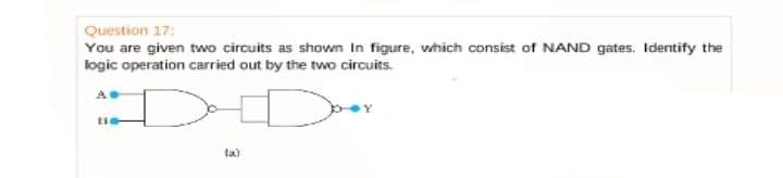 Question 17:
You are given two circuits as shown In figure, which consist of NAND gates. Identify the
logic operation carried out by the two circuits.
la)
