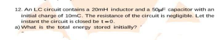 12. An LC circuit contains a 20mH inductor and a 50µF capacitor with an
initial charge of 10mC. The resistance of the circuit is negligible. Let the
instant the circuit is closed be t 0.
a) What is the total energy stored initially?
