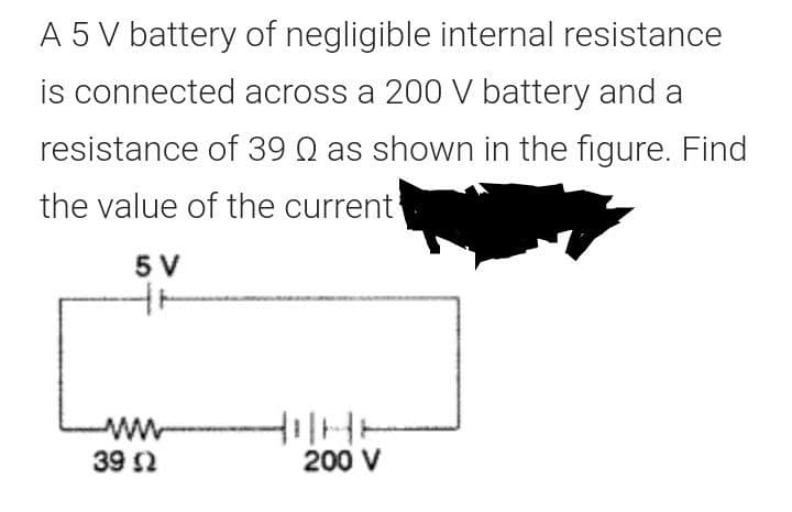 A 5 V battery of negligible internal resistance
is connected across a 200 V battery and a
resistance of 39 Q as shown in the figure. Find
the value of the current
5 V
39 2
200 V
