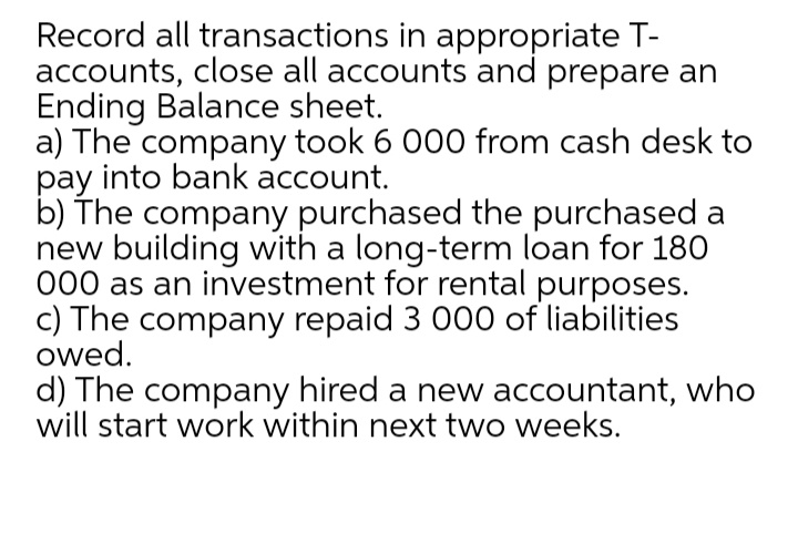 Record all transactions in appropriate T-
accounts, close all accounts and prepare an
Ending Balance sheet.
a) The company took 6 000 from cash desk to
pay into bank account.
b) The company purchased the purchased a
new building with a long-term loan for 180
000 as an investment for rental purposes.
c) The company repaid 3 000 of liabilities
owed.
d) The company hired a new accountant, who
will start work within next two weeks.
