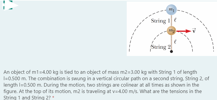 String 1 e
String 2
An object of m1=4.00 kg is tied to an object of mass m2=3.00 kg with String 1 of length
I=0.500 m. The combination is swung in a vertical circular path on a second string, String 2, of
length I=0.500 m. During the motion, two strings are colinear at all times as shown in the
figure. At the top of its motion, m2 is traveling at v=4.00 m/s. What are the tensions in the
String 1 and String 2? *
