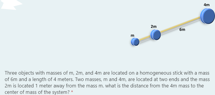 2m
6m
m
Three objects with masses of m, 2m, and 4m are located on a homogeneous stick with a mass
of 6m and a length of 4 meters. Two masses, m and 4m, are located at two ends and the mass
2m is located 1 meter away from the mass m. what is the distance from the 4m mass to the
contor of mass of the systom 2 *
