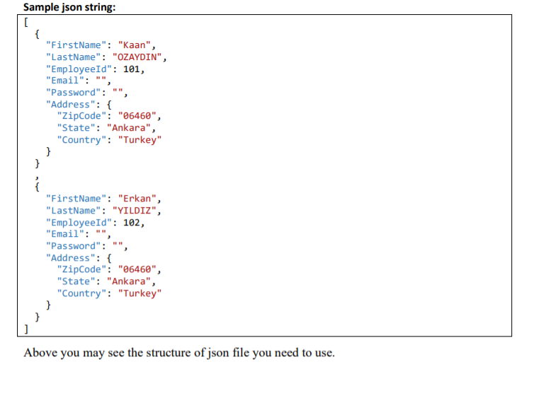 Sample json string:
[
{
"FirstName": "Kaan",
"LastName": "OZAYDIN",
"EmployeeId": 101,
"Email": ""
"Password":
"Address": {
"ZipCode": "06460",
"State": "Ankara",
"Country": "Turkey"
}
}
"FirstName": "Erkan",
"LastName": "YILDIZ",
"EmployeeId": 102,
"Email":
"Password": ""
"Address": {
"ZipCode": "06460",
"State": "Ankara",
"Country": "Turkey"
}
Above you may see the structure of json file you need to use.
