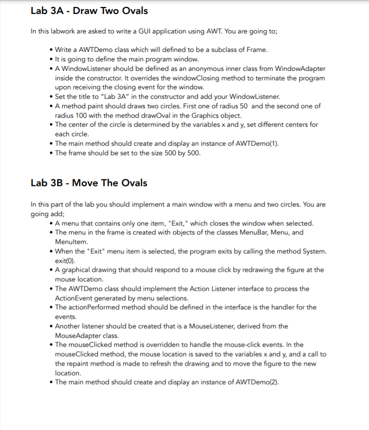 Lab 3A - Draw Two Ovals
In this labwork are asked to write a GUI application using AWT. You are going to;
• Write a AWTDemo class which will defined to be a subclass of Frame.
• It is going to define the main program window.
• A WindowListener should be defined as an anonymous inner class from WindowAdapter
inside the constructor. It overrides the windowClosing method to terminate the program
upon receiving the closing event for the window.
• Set the title to "Lab 3A" in the constructor and add your WindowListener.
• A method paint should draws two circles. First one of radius 50 and the second one of
radius 100 with the method drawOval in the Graphics object.
• The center of the circle is determined by the variables x and y, set different centers for
each circle.
• The main method should create and display an instance of AWTDemo(1).
• The frame should be set to the size 500 by 500.
Lab 3B - Move The Ovals
In this part of the lab you should implement a main window with a menu and two circles. You are
going add;
A menu that contains only one item, "Exit," which closes the window when selected.
• The menu in the frame is created with objects of the classes MenuBar, Menu, and
Menultem.
• When the "Exit" menu item is selected, the program exits by calling the method System.
exit(0).
• A graphical drawing that should respond to a mouse click by redrawing the figure at the
mouse location.
• The AWTDemo class should implement the Action Listener interface to process the
ActionEvent generated by menu selections.
• The actionPerformed method should be defined in the interface is the handler for the
events.
• Another listener should be created that is a MouseListener, derived from the
MouseAdapter class.
• The mouseClicked method is overridden to handle the mouse-click events. In the
mouseClicked method, the mouse location is saved to the variables x and y, and a call to
the repaint method is made to refresh the drawing and to move the figure to the new
location.
• The main method should create and display an instance of AWTDemo(2).
