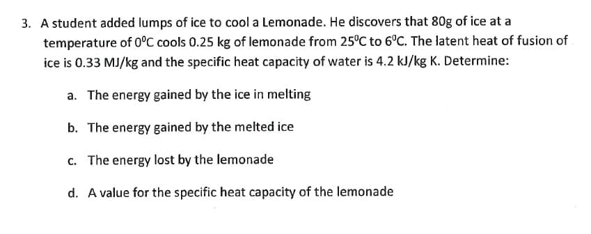 3. A student added lumps of ice to cool a Lemonade. He discovers that 80g of ice at a
temperature of 0°C cools 0.25 kg of lemonade from 25°C to 6°C. The latent heat of fusion of
ice is 0.33 MJ/kg and the specific heat capacity of water is 4.2 kJ/kg K. Determine:
a. The energy gained by the ice in melting
b. The energy gained by the melted ice
c. The energy lost by the lemonade
d. A value for the specific heat capacity of the lemonade