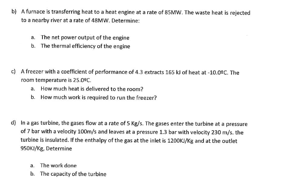 b) A furnace is transferring heat to a heat engine at a rate of 85MW. The waste heat is rejected
to a nearby river at a rate of 48MW. Determine:
a. The net power output of the engine
b. The thermal efficiency of the engine
c) A freezer with a coefficient of performance of 4.3 extracts 165 kJ of heat at -10.0°C. The
room temperature is 25.0ºC.
a. How much heat is delivered to the room?
b.
How much work is required to run the freezer?
d) In a gas turbine, the gases flow at a rate of 5 Kg/s. The gases enter the turbine at a pressure
of 7 bar with a velocity 100m/s and leaves at a pressure 1.3 bar with velocity 230 m/s. the
turbine is insulated. If the enthalpy of the gas at the inlet is 1200KJ/Kg and at the outlet
950KJ/Kg, Determine
a. The work done
b. The capacity of the turbine