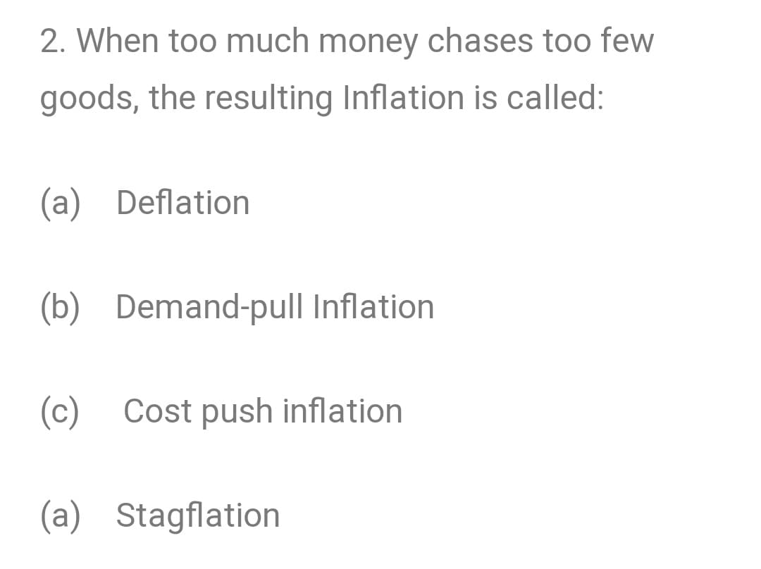 2. When too much money chases too few
goods, the resulting Inflation is called:
(a) Deflation
(b) Demand-pull Inflation
(c) Cost push inflation
(a) Stagflation

