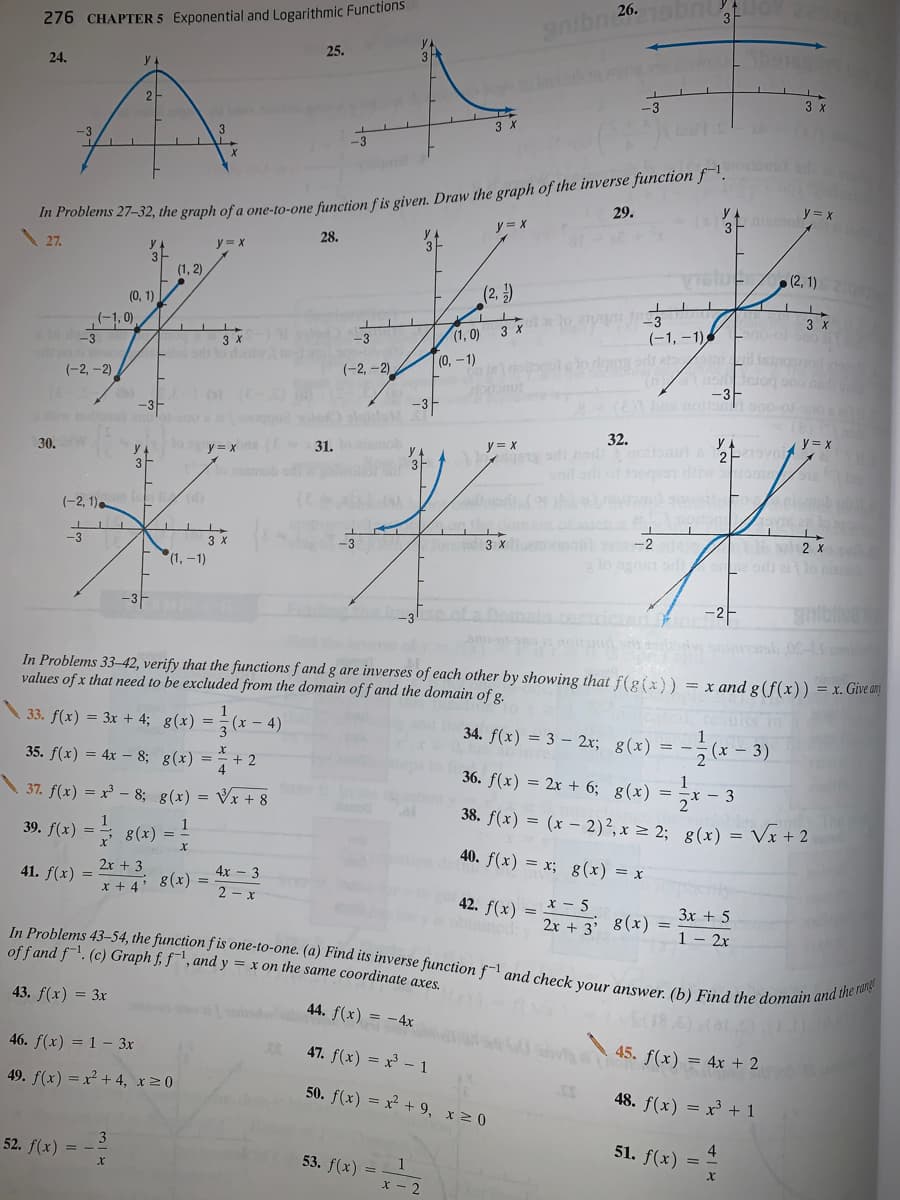 276 CHAPTER 5 Exponential and Logarithmic Functions
In Problems 43–54, the function f is one-to-one. (a) Find its inverse function f-1 and check your answer. (b) Find the domain and the ronge
25.
24.
3 x
-3
3 X
-3
* 7ooiems 27-32, the graph of a one-to-one function fis given. Draw the graph of the inverse function f¯'.
27.
29.
y = x
y = *
28.
y = x
(1, 2)
VistuF/(2, 1)
(0, 1).
(2, )
-3
(-1, 0)
lo d3
(-1, –1) En
3 x
(1, 0)
-3
|(0,-1)
(-2, -2)
(-2, -2)
-3-
-3-
-3-
32.
y = x
30.
31.
y = x
3
(-2, 1)
3 x
(1,-1)
A e 2 x
lo gT orl oe odi alo ni
-3
3 x -2
-3F
-3
In Problems 33-42, verify that the functions f and g are inverses of each other by showing that f(g(x)) = x and g (f(x)) = x. Give an
values of x that need to be excluded from the domain of f and the domain of g.
33. f(x) = 3x + 4; g(x) = -(x – 4)
34. f(x) = 3 – 2x; g(x) = -
:- 3)
35. f(x) = 4x – 8; g(x) = + 2
36. f(x) = 2x + 6; g(x) = ,x – 3
37. f(x) = x³ - 8; g(x) = Vx + 8
38. f(x) = (x – 2)²,x = 2; g(x) = Vx + 2
39. f(x) =
= 8(x) =
40. f(x) = x; g(x) = x
41. f(x) =
2x + 3
4x - 3
g(x) =
x + 4*
2 - x
x - 5
2x + 3' 8(x)
42. f(x)
3x + 5
ancd
1 - 2x
of f and f. (c) Graph f, f", and y = x on the same coordinate axes
43. f(x) = 3x
44. f(x) = -4x
46. f(x) = 1 – 3x
47. f(x) = x - 1
45. f(x) = 4x + 2
49. f(x) = x + 4, x20
50. f(x) = x + 9, x 2 0
48. f(x) = x³ + 1
52. f(x) = -
4
51. f(x) =
53. f(x)
:2
