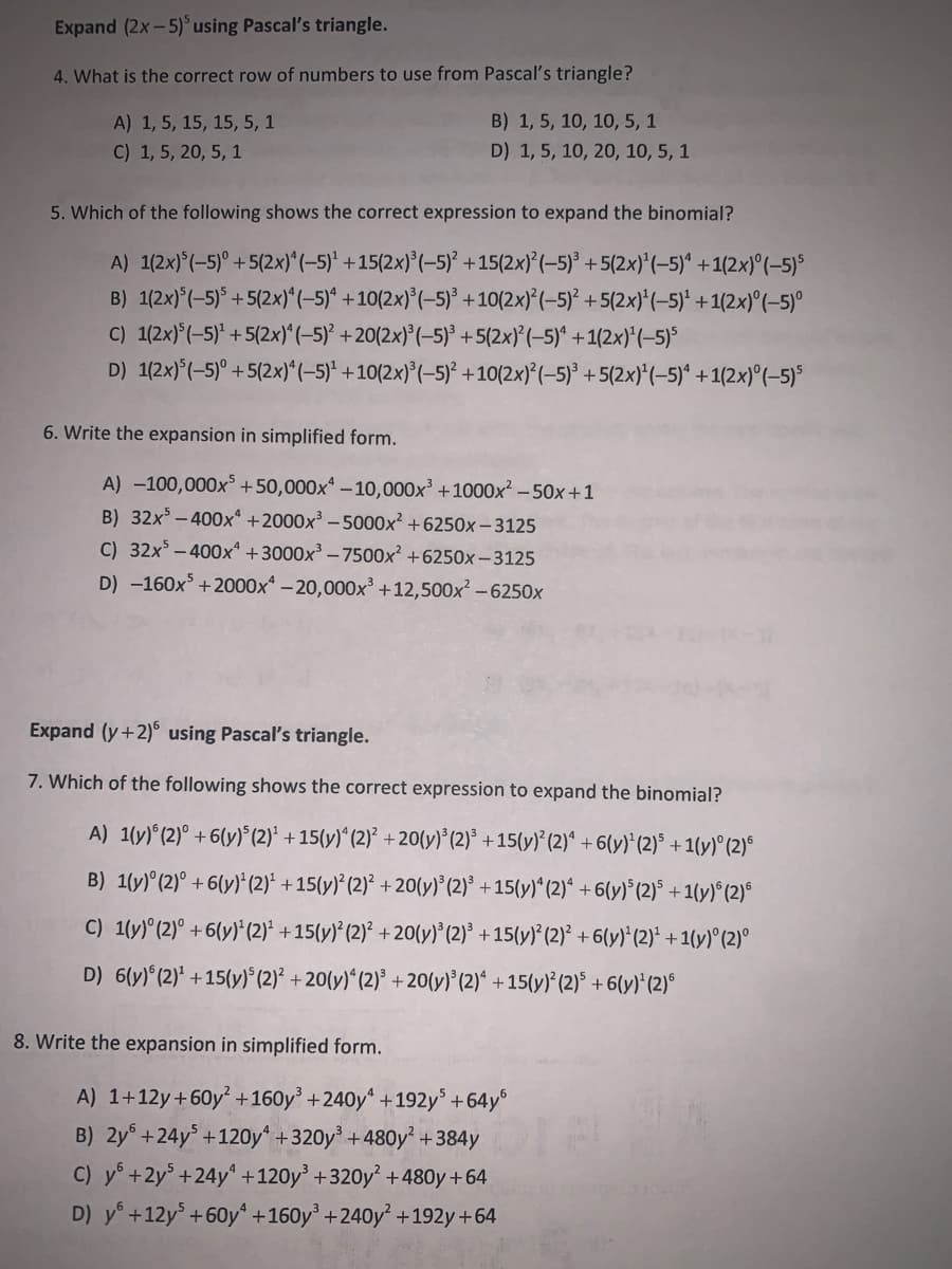 Expand (2x-5)using Pascal's triangle.
4. What is the correct row of numbers to use from Pascal's triangle?
A) 1, 5, 15, 15, 5, 1
B) 1, 5, 10, 10, 5, 1
C) 1, 5, 20, 5, 1
D) 1, 5, 10, 20, 10, 5, 1
5. Which of the following shows the correct expression to expand the binomial?
A) 1(2x)°(-5)° +5(2x)*(-5)' +15(2x)*(-5)² +15(2x)*(-5)° +5(2x)'(-5)^ +1(2x)°(-5)5
B) 1(2x)°(-5)* + 5(2x)*(-5)* +10(2x)*(-5)* +10(2x)'(-5)² +5(2x)*(–5)* + 1(2x)°(–5)°
C) 1(2x)°(-5)* + 5(2x)^(-5)' +20(2x)°(-5)° +5(2x)°(-5)^ +1(2x)*(-5)°
D) 1(2x)°(-5)° +5(2x)*(-5)* +10(2x)°(-5)* +10(2x)*(-5)° +5(2x)*(-5)* +1(2x)°(–5)°
6. Write the expansion in simplified form.
A) -100,000x +50,000x* – 10,000x' +1000x² – 50x+1
B) 32x – 400x +2000x³ – 5000x² +6250x – 3125
C) 32x – 400x* +3000x³ – 7500x² +6250x –-3125
D) -160x +2000x* – 20,000x +12,500x -6250x
Expand (y+2)° using Pascal's triangle.
7. Which of the following shows the correct expression to expand the binomial?
A) 1(y)*(2)° +6(y)°(2)* +15(y)“ (2)* + 20{y)*(2)* +15(y}* (2)* +6(y)* (2)° + 1(y)° (2)ª
B) 1(y)° (2)° +6(y)*(2)* +15(y)* (2)* + 20(y)*(2)° +15(y)*(2)“ +6(y)°(2)° +1(y)*(2)°
C) 1(y) (2)° +6(y)*(2)* +15(y)* (2)* + 20(y)*'(2)* +15(y)*(2)* +6(y)'(2)* +1(y)°(2)°
D) 6(y) (2)* +15(y)* (2)* + 20(y)*(2)* + 20(y) (2)* + 15(y)* (2)* + 6(y)' (2)°
8. Write the expansion in simplified form.
A) 1+12y+60y² +160y' +240y“ +192y +64y°
B) 2y° +24y° +120y +320y* + 480y² + 384y
C) y° +2y° +24y° +120y +320y +480y +64
D) y° +12y° +60y* +160y³ +240y² +192y +64
