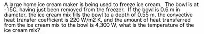 A large home ice cream maker is being used to freeze ice cream. The bowl is at
-15C, having just been removed from the freezer. If the bowl is 0.6 m in
diameter, the ice cream mix fills the bowl to a depth of 0.55 m, the convective
heat transfer coefficient is 220 W/m2 K, and the amount of heat transferred
from the ice cream mix to the bowl is 4,300 W, what is the temperature of the
ice cream mix?
