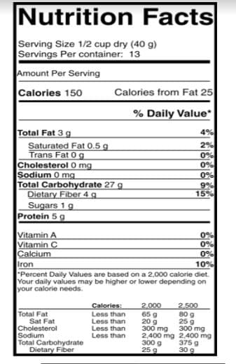 Nutrition Facts
Serving Size 1/2 cup dry (40 g)
Servings Per container: 13
Amount Per Serving
Calories 150
Calories from Fat 25
% Daily Value*
Total Fat 3 g
Saturated Fat 0.5 g
Trans Fat 0 g
Cholesterol 0 mg
Sodium 0 mg
Total Carbohydrate 27 g
Dietary Fiber 4 g
Sugars 1 g
Protein 5g
4%
2%
0%
0%
0%
9%
15%
Vitamin A
Vitamin C
Calcium
Iron
"Percent Daily Values are based on a 2,000 calorie diet.
Your daily values may be higher or lower depending on
your calorie needs.
0%
10%
Total Fat
Sat Fat
Cholesterol
Sodium
Total Carbohydrate
Dietary Fiber
Calories:
Less than
Less than
Less than
Less than
2,000
65 g
20 g
300 mg
2,400 mg 2.400 mg
300 g
25 9
2,500
80 g
25 9
300 mg
375 g
30 g
