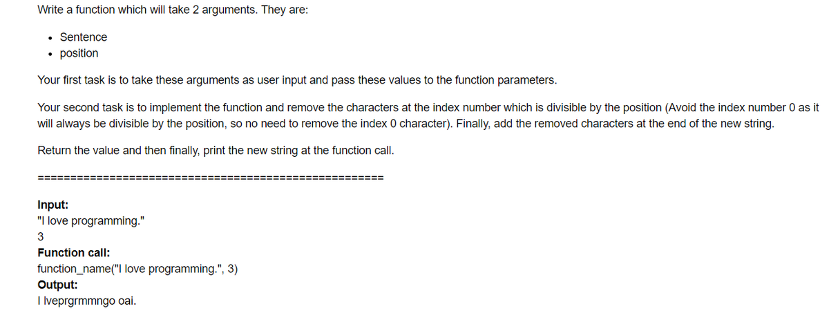 Write a function which will take 2 arguments. They are:
Sentence
• position
Your first task is to take these arguments as user input and pass these values to the function parameters.
Your second task is to implement the function and remove the characters at the index number which is divisible by the position (Avoid the index number 0 as it
will always be divisible by the position, so no need to remove the index 0 character). Finally, add the removed characters at the end of the new string.
Return the value and then finally, print the new string at the function call.
====
=========
Input:
"I love programming."
3
Function call:
function_name("I love programming.", 3)
Output:
I lveprgrmmngo oai.
