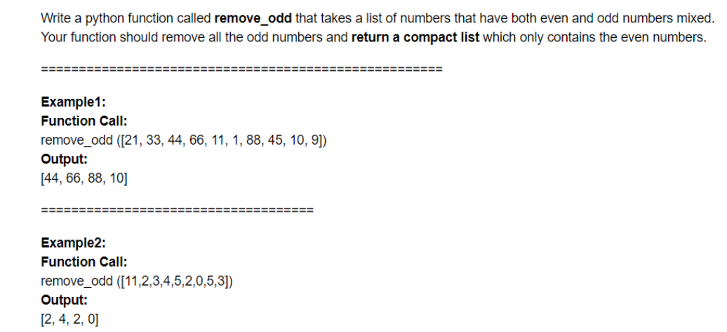 Write a python function called remove_odd that takes a list of numbers that have both even and odd numbers mixed.
Your function should remove all the odd numbers and return a compact list which only contains the even numbers.
Example1:
Function Call:
remove_odd ([21, 33, 44, 66, 11, 1, 88, 45, 10, 9])
Output:
[44, 66, 88, 10]
====%=3D
Example2:
Function Call:
remove_odd ([11,2,3,4,5,2,0,5,3])
Output:
[2, 4, 2, 0]
