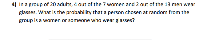4) In a group of 20 adults, 4 out of the 7 women and 2 out of the 13 men wear
glasses. What is the probability that a person chosen at random from the
group is a women or someone who wear glasses?

