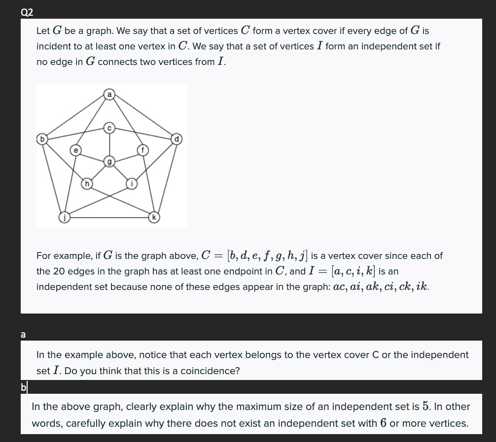 Q2
a
Let G be a graph. We say that a set of vertices C form a vertex cover if every edge of G is
incident to at least one vertex in C. We say that a set of vertices I form an independent set if
no edge in G connects two vertices from I.
For example, if G is the graph above, C = [b, d, e, f, g, h, j] is a vertex cover since each of
the 20 edges in the graph has at least one endpoint in C, and I = [a, c, i, k] is an
independent set because none of these edges appear in the graph: ac, ai, ak, ci, ck, ik.
In the example above, notice that each vertex belongs to the vertex cover C or the independent
set I. Do you think that this is a coincidence?
In the above graph, clearly explain why the maximum size of an independent set is 5. In other
words, carefully explain why there does not exist an independent set with 6 or more vertices.