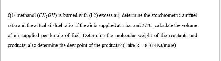 Q1/ methanol (CH3OH) is burned with (1.2) excess air, determine the stoichiometric air/fuel
ratio and the actual air/fuel ratio. If the air is supplied at 1 bar and 27°C, calculate the volume
of air supplied per kmole of fuel. Determine the molecular weight of the reactants and
products; also determine the dew point of the products? (Take R = 8.314KJ/mole)
