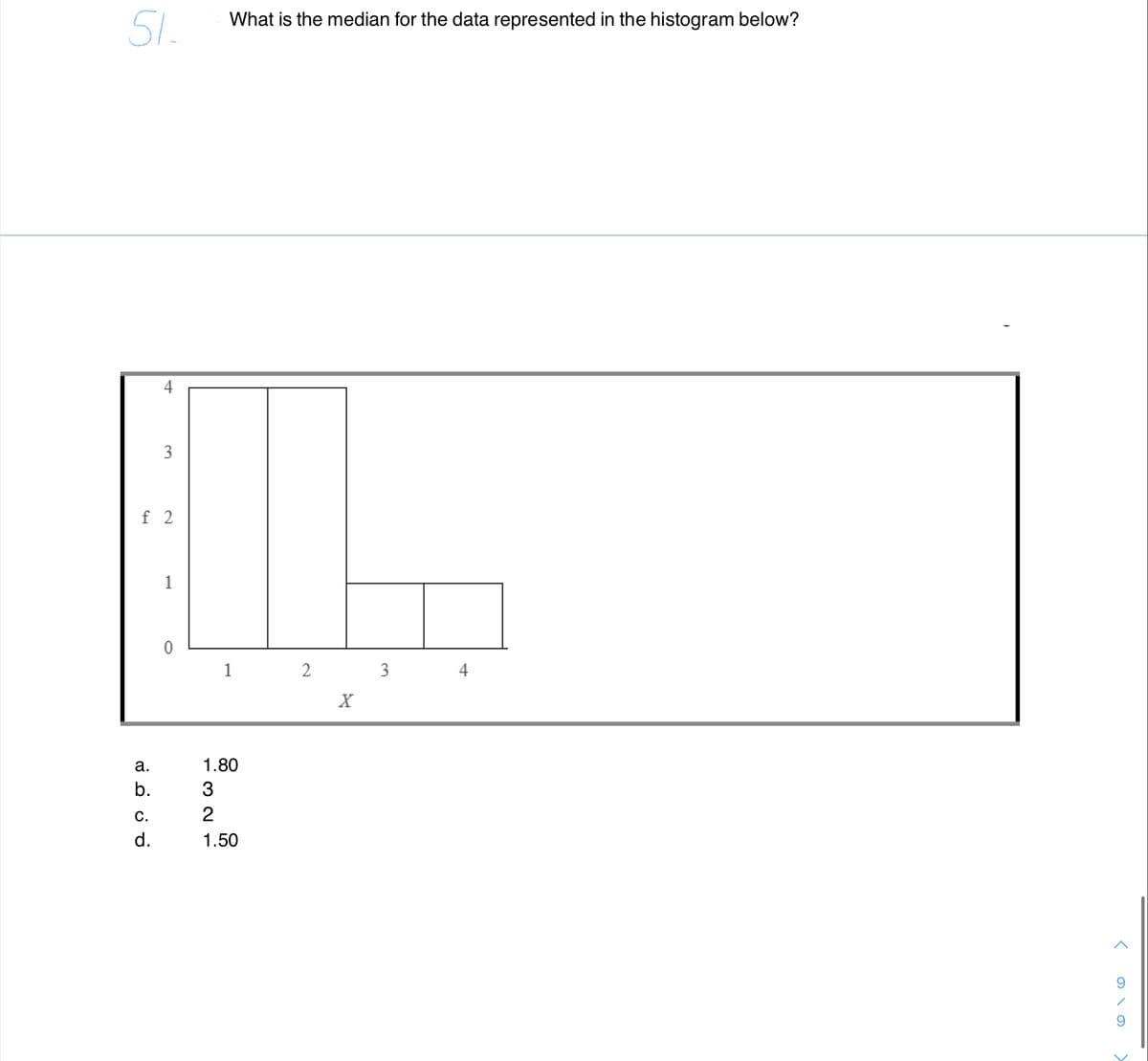 51.
What is the median for the data represented in the histogram below?
4
3
f 2
1
1
3
4
X
а.
1.80
b.
3
С.
2
d.
1.50
