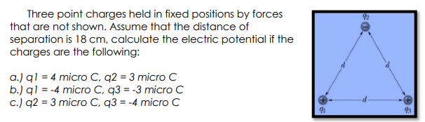 Three point charges held in fixed positions by forces
that are not shown. Assume that the distance of
separation is 18 cm, calculate the electric potential if the
charges are the following:
a.) ql = 4 micro C, q2 = 3 micro C
b.) ql = -4 micro C, q3 = -3 micro c
c.) q2 = 3 micro C, q3 = -4 micro C
93
