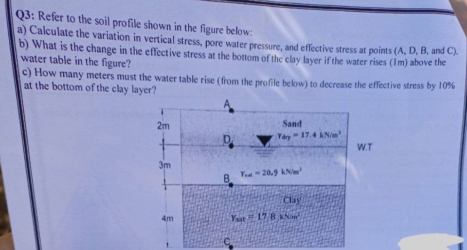 Q3: Refer to the soil profile shown in the figure below:
a) Calculate the variation in vertical stress, pore water pressure, and effective stress at points (A, D, B, and C).
b) What is the change in the effective stress at the bottom of the clay layer if the water rises (1m) above the
water table in the figure?
c) How many meters must the water table rise (from the profile below) to decrease the effective stress by 10%
at the bottom of the clay layer?
A
Sand
2m
= 17.4 kN/m³
D
W.T
3m
4m
Ydry
Yat20.9 kN/m³
B
Clay
Ysat 17,8 kN/m²
C