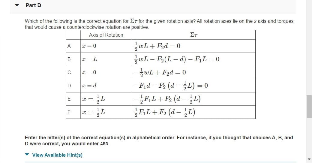 Part D
Which of the following is the correct equation for ET for the given rotation axis? All rotation axes lie on the x axis and torques
that would cause a counterclockwise rotation are positive.
Axis of Rotation
ΣΤ
zwL+ F2d = 0
A
x = 0
x = L
wL – F2(L – d) – F;L = 0
-글wL + Fad= 0
x = 0
|- F,d – F2 (d – L) =
|-}F,L+ F (d – T.)
FL+ F2 (d - L)
D
x = d
E
F
x =
Enter the letter(s) of the correct equation(s) in alphabetical order. For instance, if you thought that choices A, B, and
D were correct, you would enter ABD.
v View Available Hint(s)
B.
