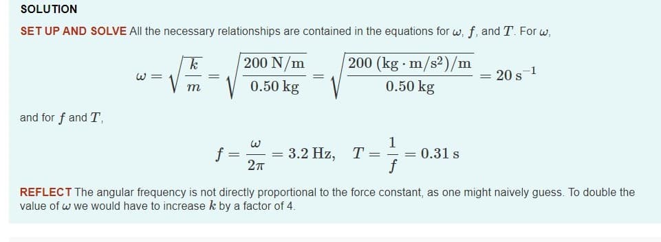 SOLUTION
SET UP AND SOLVE All the necessary relationships are contained in the equations for w, f, and T. For w,
200 N/m
200 (kg · m/s2)/m
W =
= 20 s-1
0.50 kg
0.50 kg
m
and for f and T,
= 3.2 Hz, T=
1
= 0.31 s
REFLECT The angular frequency is not directly proportional to the force constant, as one might naively guess. To double the
value of w we would have to increase k by a factor of 4.
